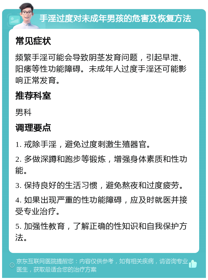 手淫过度对未成年男孩的危害及恢复方法 常见症状 频繁手淫可能会导致阴茎发育问题，引起早泄、阳痿等性功能障碍。未成年人过度手淫还可能影响正常发育。 推荐科室 男科 调理要点 1. 戒除手淫，避免过度刺激生殖器官。 2. 多做深蹲和跑步等锻炼，增强身体素质和性功能。 3. 保持良好的生活习惯，避免熬夜和过度疲劳。 4. 如果出现严重的性功能障碍，应及时就医并接受专业治疗。 5. 加强性教育，了解正确的性知识和自我保护方法。