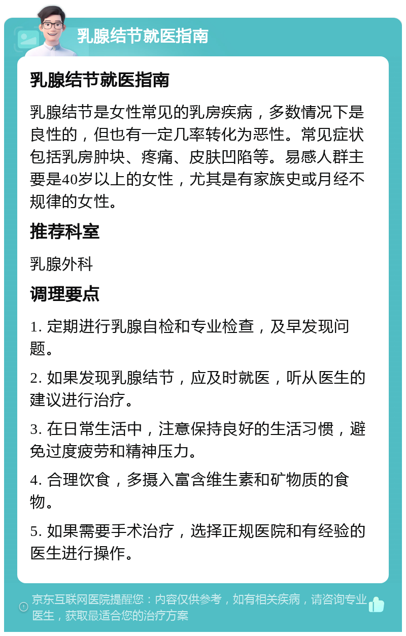 乳腺结节就医指南 乳腺结节就医指南 乳腺结节是女性常见的乳房疾病，多数情况下是良性的，但也有一定几率转化为恶性。常见症状包括乳房肿块、疼痛、皮肤凹陷等。易感人群主要是40岁以上的女性，尤其是有家族史或月经不规律的女性。 推荐科室 乳腺外科 调理要点 1. 定期进行乳腺自检和专业检查，及早发现问题。 2. 如果发现乳腺结节，应及时就医，听从医生的建议进行治疗。 3. 在日常生活中，注意保持良好的生活习惯，避免过度疲劳和精神压力。 4. 合理饮食，多摄入富含维生素和矿物质的食物。 5. 如果需要手术治疗，选择正规医院和有经验的医生进行操作。