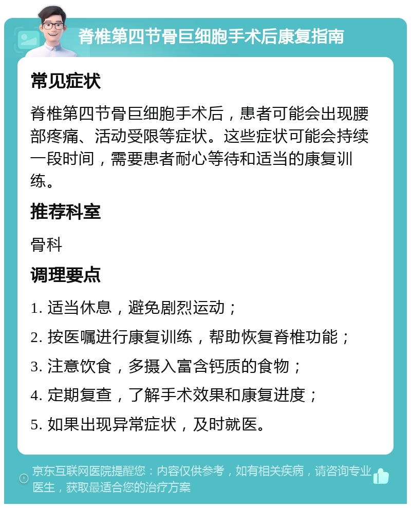 脊椎第四节骨巨细胞手术后康复指南 常见症状 脊椎第四节骨巨细胞手术后，患者可能会出现腰部疼痛、活动受限等症状。这些症状可能会持续一段时间，需要患者耐心等待和适当的康复训练。 推荐科室 骨科 调理要点 1. 适当休息，避免剧烈运动； 2. 按医嘱进行康复训练，帮助恢复脊椎功能； 3. 注意饮食，多摄入富含钙质的食物； 4. 定期复查，了解手术效果和康复进度； 5. 如果出现异常症状，及时就医。