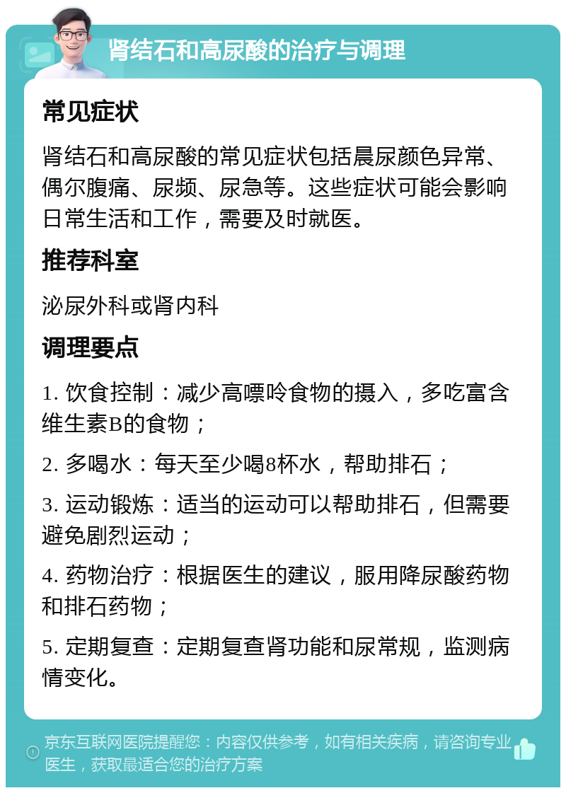 肾结石和高尿酸的治疗与调理 常见症状 肾结石和高尿酸的常见症状包括晨尿颜色异常、偶尔腹痛、尿频、尿急等。这些症状可能会影响日常生活和工作，需要及时就医。 推荐科室 泌尿外科或肾内科 调理要点 1. 饮食控制：减少高嘌呤食物的摄入，多吃富含维生素B的食物； 2. 多喝水：每天至少喝8杯水，帮助排石； 3. 运动锻炼：适当的运动可以帮助排石，但需要避免剧烈运动； 4. 药物治疗：根据医生的建议，服用降尿酸药物和排石药物； 5. 定期复查：定期复查肾功能和尿常规，监测病情变化。