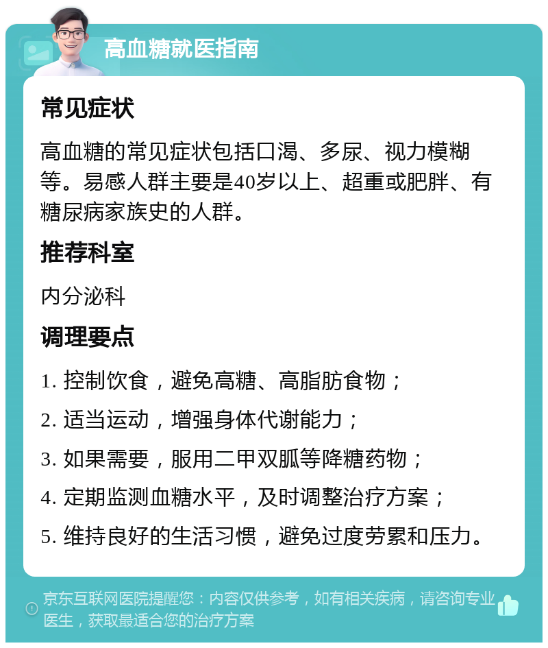 高血糖就医指南 常见症状 高血糖的常见症状包括口渴、多尿、视力模糊等。易感人群主要是40岁以上、超重或肥胖、有糖尿病家族史的人群。 推荐科室 内分泌科 调理要点 1. 控制饮食，避免高糖、高脂肪食物； 2. 适当运动，增强身体代谢能力； 3. 如果需要，服用二甲双胍等降糖药物； 4. 定期监测血糖水平，及时调整治疗方案； 5. 维持良好的生活习惯，避免过度劳累和压力。