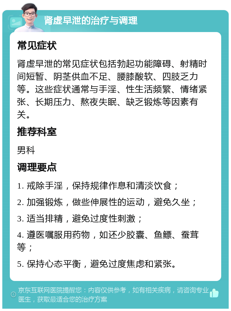 肾虚早泄的治疗与调理 常见症状 肾虚早泄的常见症状包括勃起功能障碍、射精时间短暂、阴茎供血不足、腰膝酸软、四肢乏力等。这些症状通常与手淫、性生活频繁、情绪紧张、长期压力、熬夜失眠、缺乏锻炼等因素有关。 推荐科室 男科 调理要点 1. 戒除手淫，保持规律作息和清淡饮食； 2. 加强锻炼，做些伸展性的运动，避免久坐； 3. 适当排精，避免过度性刺激； 4. 遵医嘱服用药物，如还少胶囊、鱼鳔、蚕茸等； 5. 保持心态平衡，避免过度焦虑和紧张。