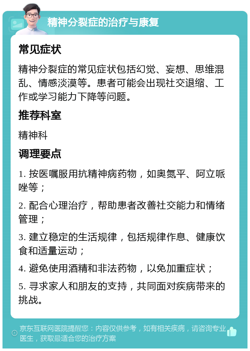 精神分裂症的治疗与康复 常见症状 精神分裂症的常见症状包括幻觉、妄想、思维混乱、情感淡漠等。患者可能会出现社交退缩、工作或学习能力下降等问题。 推荐科室 精神科 调理要点 1. 按医嘱服用抗精神病药物，如奥氮平、阿立哌唑等； 2. 配合心理治疗，帮助患者改善社交能力和情绪管理； 3. 建立稳定的生活规律，包括规律作息、健康饮食和适量运动； 4. 避免使用酒精和非法药物，以免加重症状； 5. 寻求家人和朋友的支持，共同面对疾病带来的挑战。