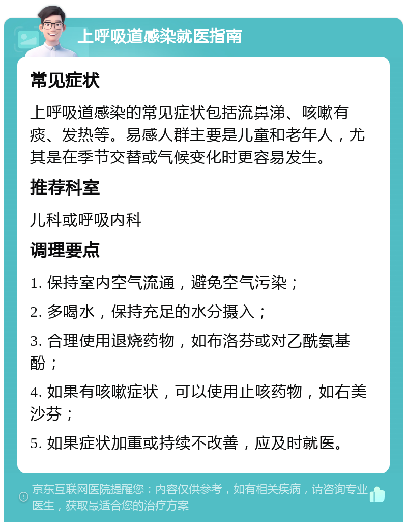 上呼吸道感染就医指南 常见症状 上呼吸道感染的常见症状包括流鼻涕、咳嗽有痰、发热等。易感人群主要是儿童和老年人，尤其是在季节交替或气候变化时更容易发生。 推荐科室 儿科或呼吸内科 调理要点 1. 保持室内空气流通，避免空气污染； 2. 多喝水，保持充足的水分摄入； 3. 合理使用退烧药物，如布洛芬或对乙酰氨基酚； 4. 如果有咳嗽症状，可以使用止咳药物，如右美沙芬； 5. 如果症状加重或持续不改善，应及时就医。