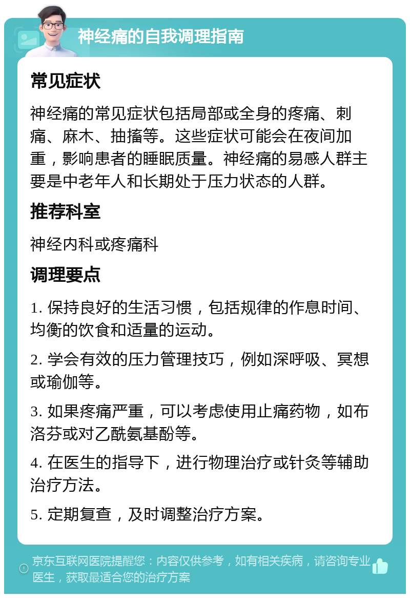 神经痛的自我调理指南 常见症状 神经痛的常见症状包括局部或全身的疼痛、刺痛、麻木、抽搐等。这些症状可能会在夜间加重，影响患者的睡眠质量。神经痛的易感人群主要是中老年人和长期处于压力状态的人群。 推荐科室 神经内科或疼痛科 调理要点 1. 保持良好的生活习惯，包括规律的作息时间、均衡的饮食和适量的运动。 2. 学会有效的压力管理技巧，例如深呼吸、冥想或瑜伽等。 3. 如果疼痛严重，可以考虑使用止痛药物，如布洛芬或对乙酰氨基酚等。 4. 在医生的指导下，进行物理治疗或针灸等辅助治疗方法。 5. 定期复查，及时调整治疗方案。