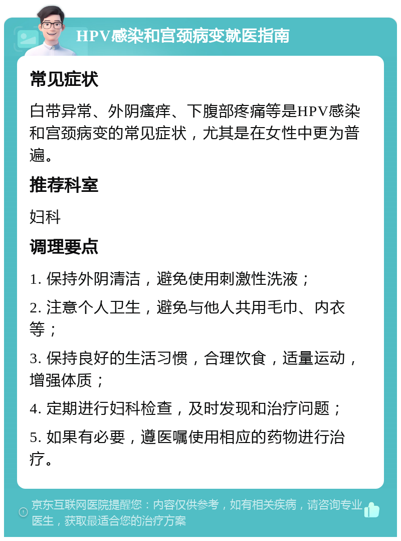 HPV感染和宫颈病变就医指南 常见症状 白带异常、外阴瘙痒、下腹部疼痛等是HPV感染和宫颈病变的常见症状，尤其是在女性中更为普遍。 推荐科室 妇科 调理要点 1. 保持外阴清洁，避免使用刺激性洗液； 2. 注意个人卫生，避免与他人共用毛巾、内衣等； 3. 保持良好的生活习惯，合理饮食，适量运动，增强体质； 4. 定期进行妇科检查，及时发现和治疗问题； 5. 如果有必要，遵医嘱使用相应的药物进行治疗。