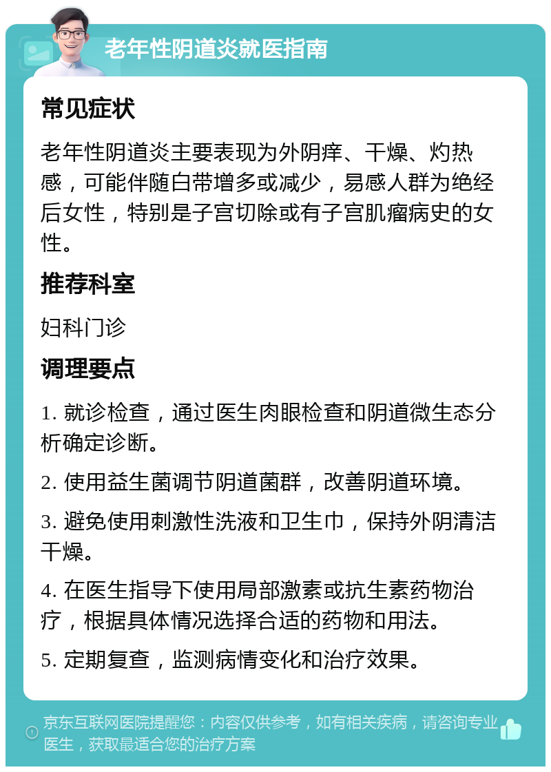 老年性阴道炎就医指南 常见症状 老年性阴道炎主要表现为外阴痒、干燥、灼热感，可能伴随白带增多或减少，易感人群为绝经后女性，特别是子宫切除或有子宫肌瘤病史的女性。 推荐科室 妇科门诊 调理要点 1. 就诊检查，通过医生肉眼检查和阴道微生态分析确定诊断。 2. 使用益生菌调节阴道菌群，改善阴道环境。 3. 避免使用刺激性洗液和卫生巾，保持外阴清洁干燥。 4. 在医生指导下使用局部激素或抗生素药物治疗，根据具体情况选择合适的药物和用法。 5. 定期复查，监测病情变化和治疗效果。