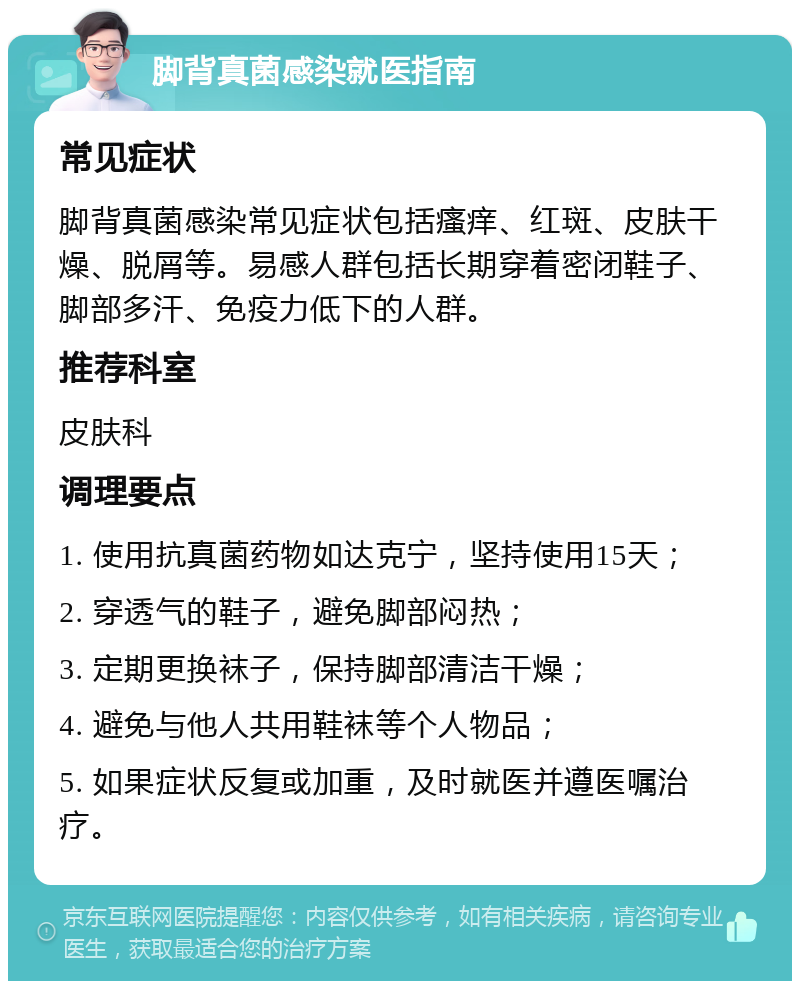 脚背真菌感染就医指南 常见症状 脚背真菌感染常见症状包括瘙痒、红斑、皮肤干燥、脱屑等。易感人群包括长期穿着密闭鞋子、脚部多汗、免疫力低下的人群。 推荐科室 皮肤科 调理要点 1. 使用抗真菌药物如达克宁，坚持使用15天； 2. 穿透气的鞋子，避免脚部闷热； 3. 定期更换袜子，保持脚部清洁干燥； 4. 避免与他人共用鞋袜等个人物品； 5. 如果症状反复或加重，及时就医并遵医嘱治疗。