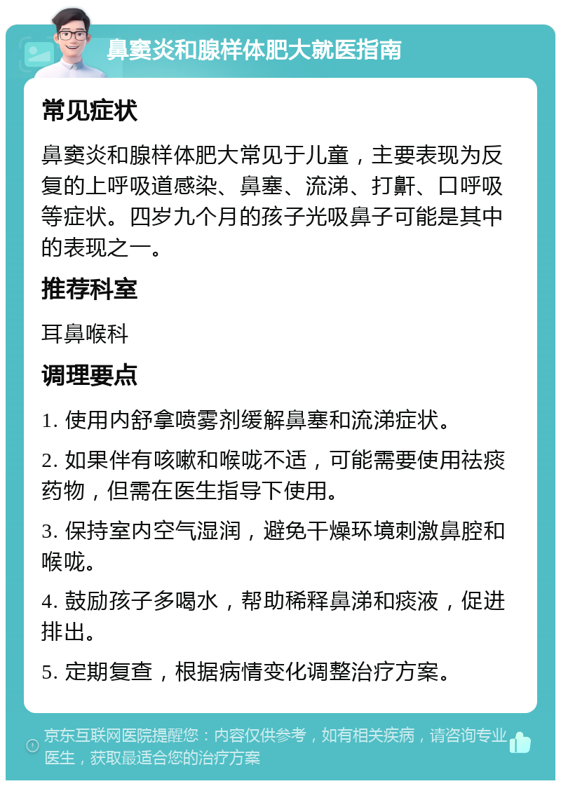 鼻窦炎和腺样体肥大就医指南 常见症状 鼻窦炎和腺样体肥大常见于儿童，主要表现为反复的上呼吸道感染、鼻塞、流涕、打鼾、口呼吸等症状。四岁九个月的孩子光吸鼻子可能是其中的表现之一。 推荐科室 耳鼻喉科 调理要点 1. 使用内舒拿喷雾剂缓解鼻塞和流涕症状。 2. 如果伴有咳嗽和喉咙不适，可能需要使用祛痰药物，但需在医生指导下使用。 3. 保持室内空气湿润，避免干燥环境刺激鼻腔和喉咙。 4. 鼓励孩子多喝水，帮助稀释鼻涕和痰液，促进排出。 5. 定期复查，根据病情变化调整治疗方案。