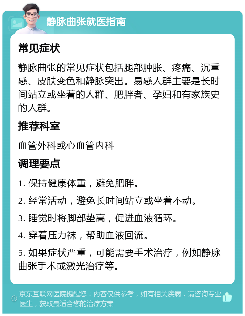 静脉曲张就医指南 常见症状 静脉曲张的常见症状包括腿部肿胀、疼痛、沉重感、皮肤变色和静脉突出。易感人群主要是长时间站立或坐着的人群、肥胖者、孕妇和有家族史的人群。 推荐科室 血管外科或心血管内科 调理要点 1. 保持健康体重，避免肥胖。 2. 经常活动，避免长时间站立或坐着不动。 3. 睡觉时将脚部垫高，促进血液循环。 4. 穿着压力袜，帮助血液回流。 5. 如果症状严重，可能需要手术治疗，例如静脉曲张手术或激光治疗等。