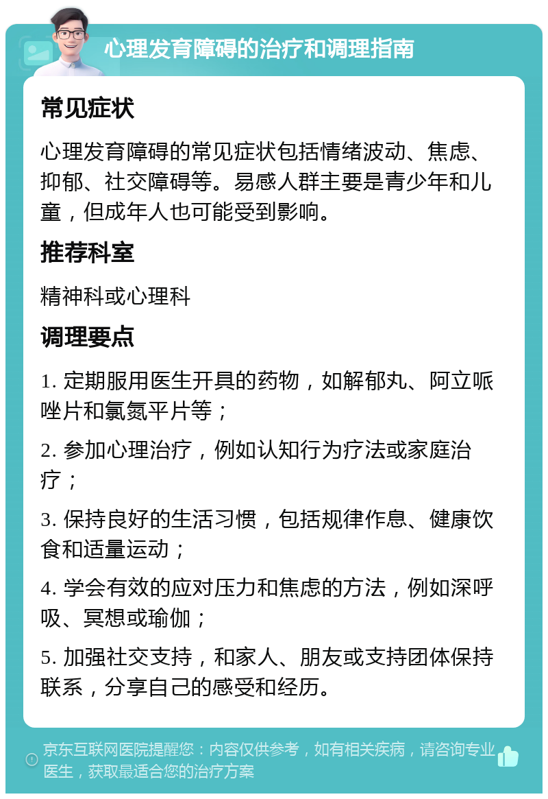 心理发育障碍的治疗和调理指南 常见症状 心理发育障碍的常见症状包括情绪波动、焦虑、抑郁、社交障碍等。易感人群主要是青少年和儿童，但成年人也可能受到影响。 推荐科室 精神科或心理科 调理要点 1. 定期服用医生开具的药物，如解郁丸、阿立哌唑片和氯氮平片等； 2. 参加心理治疗，例如认知行为疗法或家庭治疗； 3. 保持良好的生活习惯，包括规律作息、健康饮食和适量运动； 4. 学会有效的应对压力和焦虑的方法，例如深呼吸、冥想或瑜伽； 5. 加强社交支持，和家人、朋友或支持团体保持联系，分享自己的感受和经历。