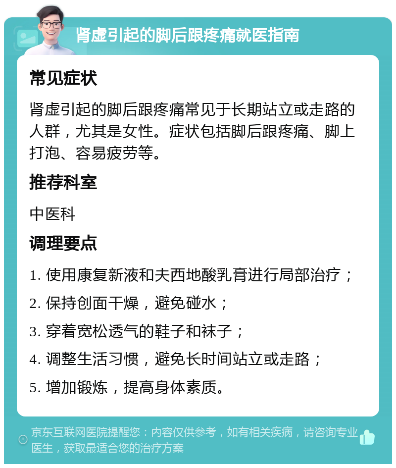 肾虚引起的脚后跟疼痛就医指南 常见症状 肾虚引起的脚后跟疼痛常见于长期站立或走路的人群，尤其是女性。症状包括脚后跟疼痛、脚上打泡、容易疲劳等。 推荐科室 中医科 调理要点 1. 使用康复新液和夫西地酸乳膏进行局部治疗； 2. 保持创面干燥，避免碰水； 3. 穿着宽松透气的鞋子和袜子； 4. 调整生活习惯，避免长时间站立或走路； 5. 增加锻炼，提高身体素质。