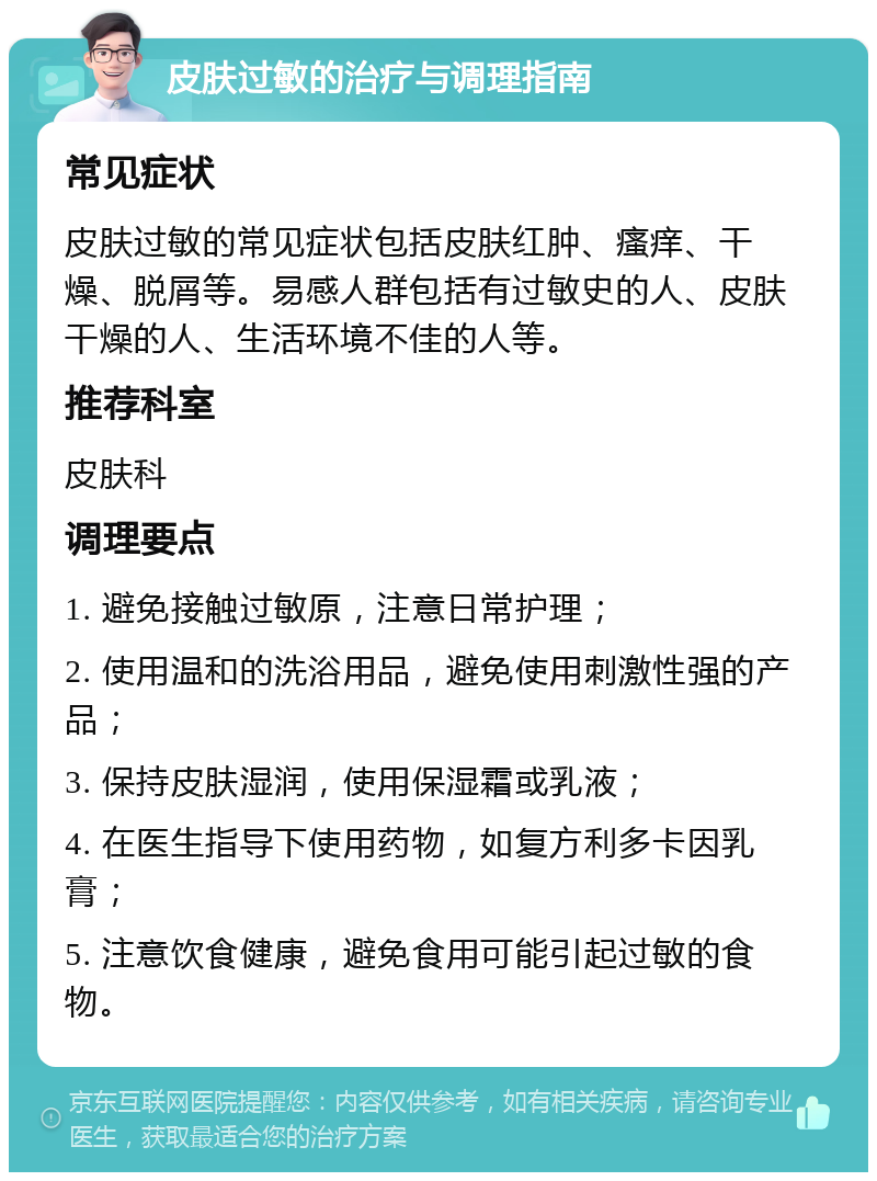 皮肤过敏的治疗与调理指南 常见症状 皮肤过敏的常见症状包括皮肤红肿、瘙痒、干燥、脱屑等。易感人群包括有过敏史的人、皮肤干燥的人、生活环境不佳的人等。 推荐科室 皮肤科 调理要点 1. 避免接触过敏原，注意日常护理； 2. 使用温和的洗浴用品，避免使用刺激性强的产品； 3. 保持皮肤湿润，使用保湿霜或乳液； 4. 在医生指导下使用药物，如复方利多卡因乳膏； 5. 注意饮食健康，避免食用可能引起过敏的食物。