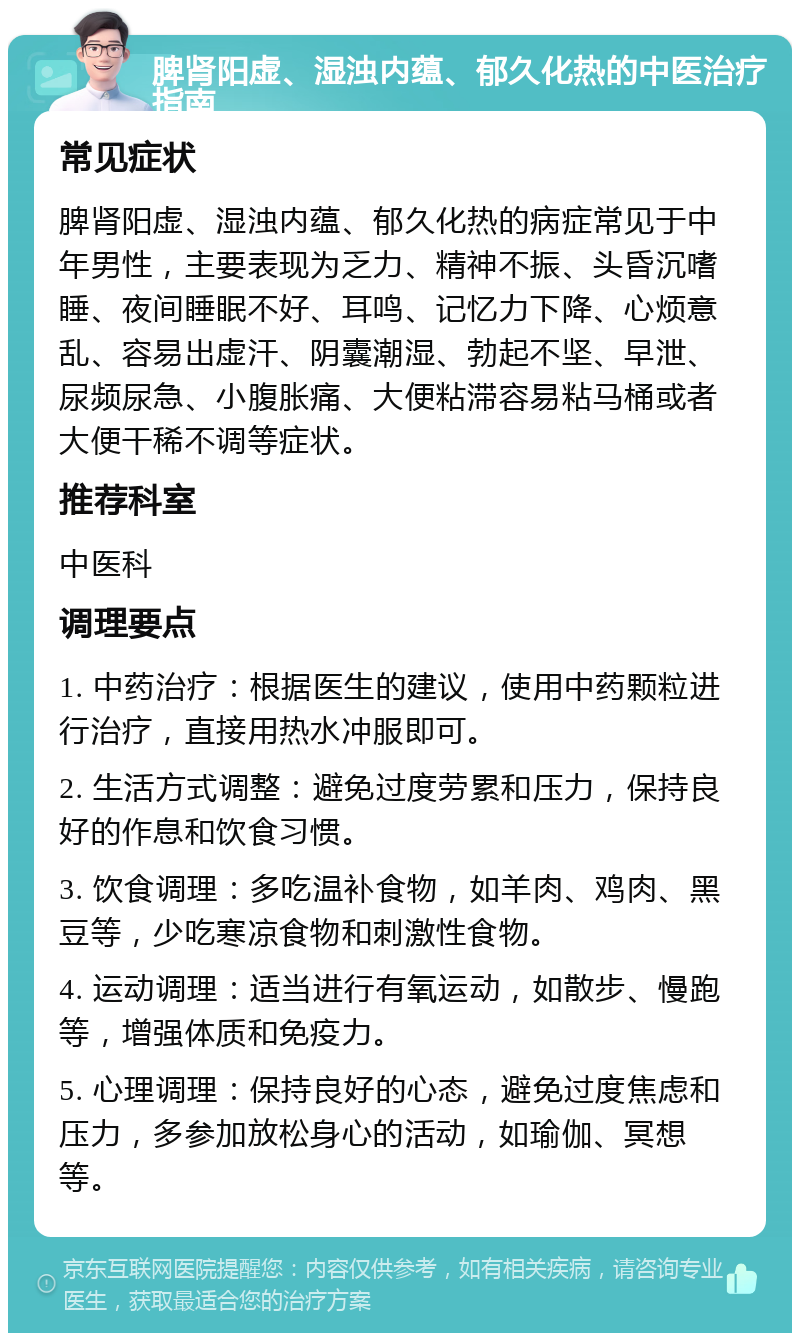 脾肾阳虚、湿浊内蕴、郁久化热的中医治疗指南 常见症状 脾肾阳虚、湿浊内蕴、郁久化热的病症常见于中年男性，主要表现为乏力、精神不振、头昏沉嗜睡、夜间睡眠不好、耳鸣、记忆力下降、心烦意乱、容易出虚汗、阴囊潮湿、勃起不坚、早泄、尿频尿急、小腹胀痛、大便粘滞容易粘马桶或者大便干稀不调等症状。 推荐科室 中医科 调理要点 1. 中药治疗：根据医生的建议，使用中药颗粒进行治疗，直接用热水冲服即可。 2. 生活方式调整：避免过度劳累和压力，保持良好的作息和饮食习惯。 3. 饮食调理：多吃温补食物，如羊肉、鸡肉、黑豆等，少吃寒凉食物和刺激性食物。 4. 运动调理：适当进行有氧运动，如散步、慢跑等，增强体质和免疫力。 5. 心理调理：保持良好的心态，避免过度焦虑和压力，多参加放松身心的活动，如瑜伽、冥想等。