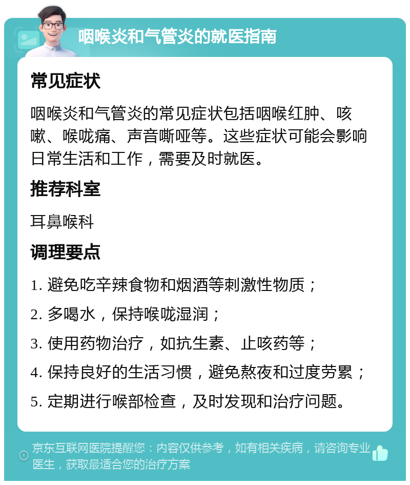 咽喉炎和气管炎的就医指南 常见症状 咽喉炎和气管炎的常见症状包括咽喉红肿、咳嗽、喉咙痛、声音嘶哑等。这些症状可能会影响日常生活和工作，需要及时就医。 推荐科室 耳鼻喉科 调理要点 1. 避免吃辛辣食物和烟酒等刺激性物质； 2. 多喝水，保持喉咙湿润； 3. 使用药物治疗，如抗生素、止咳药等； 4. 保持良好的生活习惯，避免熬夜和过度劳累； 5. 定期进行喉部检查，及时发现和治疗问题。