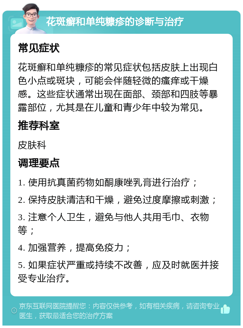 花斑癣和单纯糠疹的诊断与治疗 常见症状 花斑癣和单纯糠疹的常见症状包括皮肤上出现白色小点或斑块，可能会伴随轻微的瘙痒或干燥感。这些症状通常出现在面部、颈部和四肢等暴露部位，尤其是在儿童和青少年中较为常见。 推荐科室 皮肤科 调理要点 1. 使用抗真菌药物如酮康唑乳膏进行治疗； 2. 保持皮肤清洁和干燥，避免过度摩擦或刺激； 3. 注意个人卫生，避免与他人共用毛巾、衣物等； 4. 加强营养，提高免疫力； 5. 如果症状严重或持续不改善，应及时就医并接受专业治疗。