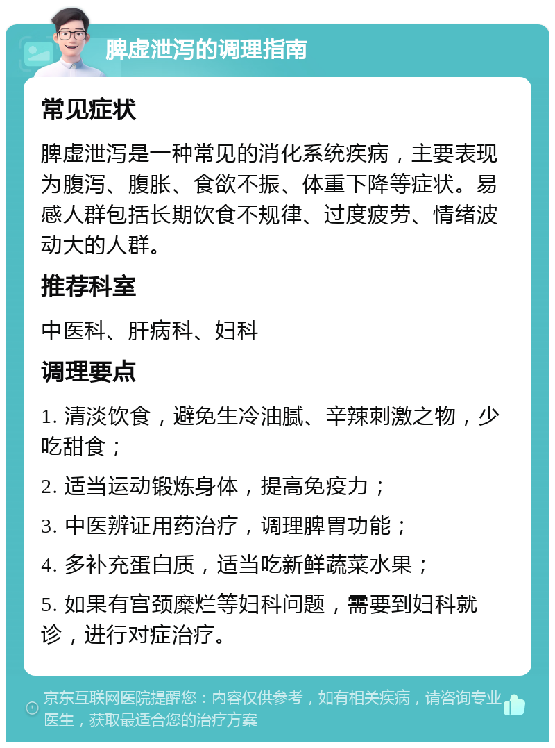 脾虚泄泻的调理指南 常见症状 脾虚泄泻是一种常见的消化系统疾病，主要表现为腹泻、腹胀、食欲不振、体重下降等症状。易感人群包括长期饮食不规律、过度疲劳、情绪波动大的人群。 推荐科室 中医科、肝病科、妇科 调理要点 1. 清淡饮食，避免生冷油腻、辛辣刺激之物，少吃甜食； 2. 适当运动锻炼身体，提高免疫力； 3. 中医辨证用药治疗，调理脾胃功能； 4. 多补充蛋白质，适当吃新鲜蔬菜水果； 5. 如果有宫颈糜烂等妇科问题，需要到妇科就诊，进行对症治疗。