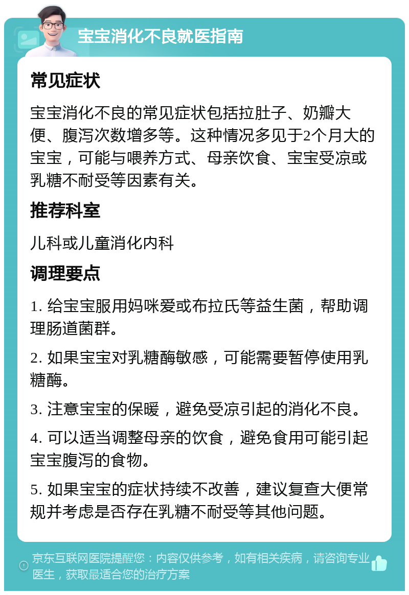 宝宝消化不良就医指南 常见症状 宝宝消化不良的常见症状包括拉肚子、奶瓣大便、腹泻次数增多等。这种情况多见于2个月大的宝宝，可能与喂养方式、母亲饮食、宝宝受凉或乳糖不耐受等因素有关。 推荐科室 儿科或儿童消化内科 调理要点 1. 给宝宝服用妈咪爱或布拉氏等益生菌，帮助调理肠道菌群。 2. 如果宝宝对乳糖酶敏感，可能需要暂停使用乳糖酶。 3. 注意宝宝的保暖，避免受凉引起的消化不良。 4. 可以适当调整母亲的饮食，避免食用可能引起宝宝腹泻的食物。 5. 如果宝宝的症状持续不改善，建议复查大便常规并考虑是否存在乳糖不耐受等其他问题。