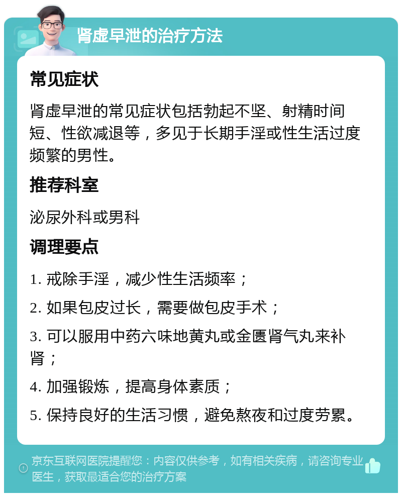 肾虚早泄的治疗方法 常见症状 肾虚早泄的常见症状包括勃起不坚、射精时间短、性欲减退等，多见于长期手淫或性生活过度频繁的男性。 推荐科室 泌尿外科或男科 调理要点 1. 戒除手淫，减少性生活频率； 2. 如果包皮过长，需要做包皮手术； 3. 可以服用中药六味地黄丸或金匮肾气丸来补肾； 4. 加强锻炼，提高身体素质； 5. 保持良好的生活习惯，避免熬夜和过度劳累。