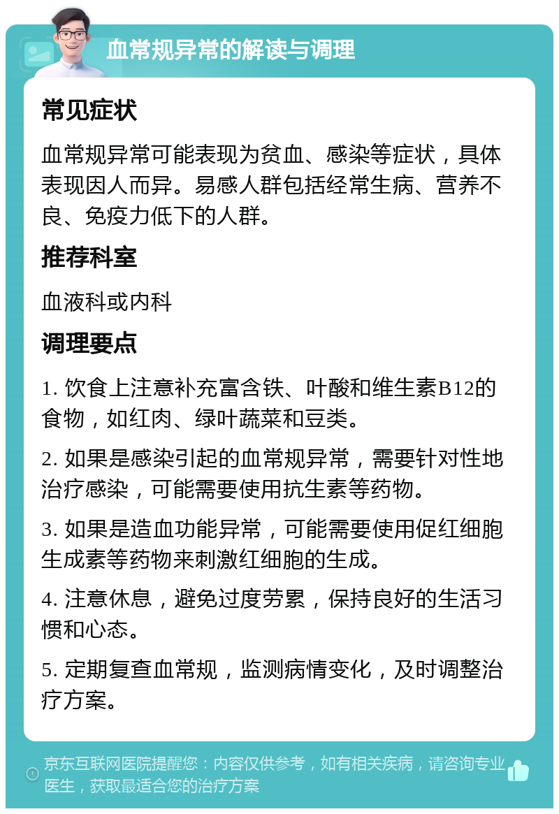 血常规异常的解读与调理 常见症状 血常规异常可能表现为贫血、感染等症状，具体表现因人而异。易感人群包括经常生病、营养不良、免疫力低下的人群。 推荐科室 血液科或内科 调理要点 1. 饮食上注意补充富含铁、叶酸和维生素B12的食物，如红肉、绿叶蔬菜和豆类。 2. 如果是感染引起的血常规异常，需要针对性地治疗感染，可能需要使用抗生素等药物。 3. 如果是造血功能异常，可能需要使用促红细胞生成素等药物来刺激红细胞的生成。 4. 注意休息，避免过度劳累，保持良好的生活习惯和心态。 5. 定期复查血常规，监测病情变化，及时调整治疗方案。