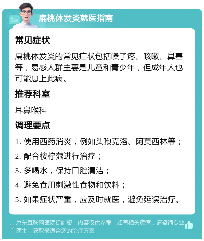 扁桃体发炎就医指南 常见症状 扁桃体发炎的常见症状包括嗓子疼、咳嗽、鼻塞等，易感人群主要是儿童和青少年，但成年人也可能患上此病。 推荐科室 耳鼻喉科 调理要点 1. 使用西药消炎，例如头孢克洛、阿莫西林等； 2. 配合桉柠蒎进行治疗； 3. 多喝水，保持口腔清洁； 4. 避免食用刺激性食物和饮料； 5. 如果症状严重，应及时就医，避免延误治疗。