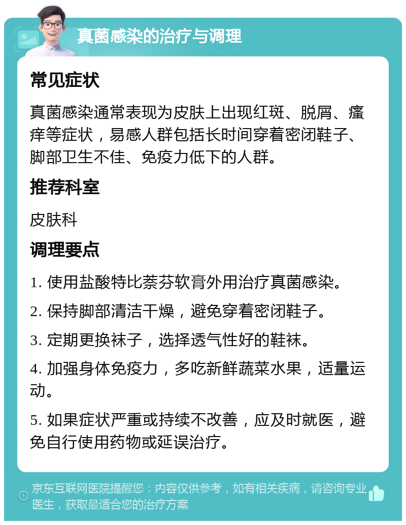 真菌感染的治疗与调理 常见症状 真菌感染通常表现为皮肤上出现红斑、脱屑、瘙痒等症状，易感人群包括长时间穿着密闭鞋子、脚部卫生不佳、免疫力低下的人群。 推荐科室 皮肤科 调理要点 1. 使用盐酸特比萘芬软膏外用治疗真菌感染。 2. 保持脚部清洁干燥，避免穿着密闭鞋子。 3. 定期更换袜子，选择透气性好的鞋袜。 4. 加强身体免疫力，多吃新鲜蔬菜水果，适量运动。 5. 如果症状严重或持续不改善，应及时就医，避免自行使用药物或延误治疗。