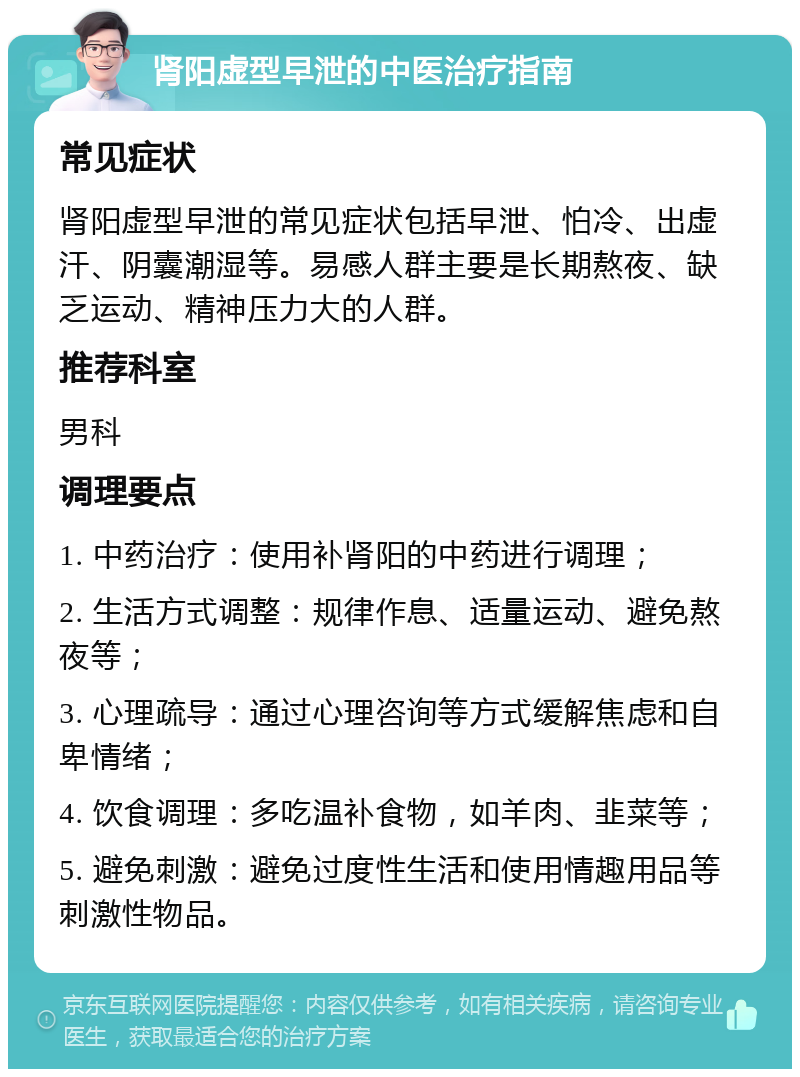 肾阳虚型早泄的中医治疗指南 常见症状 肾阳虚型早泄的常见症状包括早泄、怕冷、出虚汗、阴囊潮湿等。易感人群主要是长期熬夜、缺乏运动、精神压力大的人群。 推荐科室 男科 调理要点 1. 中药治疗：使用补肾阳的中药进行调理； 2. 生活方式调整：规律作息、适量运动、避免熬夜等； 3. 心理疏导：通过心理咨询等方式缓解焦虑和自卑情绪； 4. 饮食调理：多吃温补食物，如羊肉、韭菜等； 5. 避免刺激：避免过度性生活和使用情趣用品等刺激性物品。