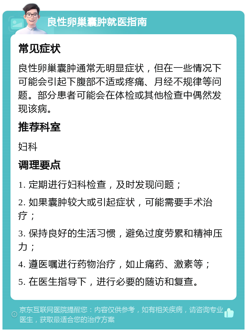 良性卵巢囊肿就医指南 常见症状 良性卵巢囊肿通常无明显症状，但在一些情况下可能会引起下腹部不适或疼痛、月经不规律等问题。部分患者可能会在体检或其他检查中偶然发现该病。 推荐科室 妇科 调理要点 1. 定期进行妇科检查，及时发现问题； 2. 如果囊肿较大或引起症状，可能需要手术治疗； 3. 保持良好的生活习惯，避免过度劳累和精神压力； 4. 遵医嘱进行药物治疗，如止痛药、激素等； 5. 在医生指导下，进行必要的随访和复查。