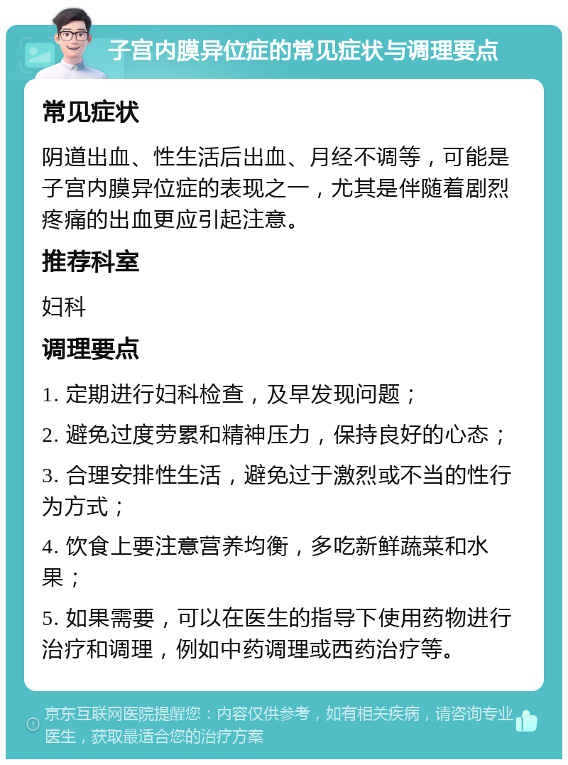 子宫内膜异位症的常见症状与调理要点 常见症状 阴道出血、性生活后出血、月经不调等，可能是子宫内膜异位症的表现之一，尤其是伴随着剧烈疼痛的出血更应引起注意。 推荐科室 妇科 调理要点 1. 定期进行妇科检查，及早发现问题； 2. 避免过度劳累和精神压力，保持良好的心态； 3. 合理安排性生活，避免过于激烈或不当的性行为方式； 4. 饮食上要注意营养均衡，多吃新鲜蔬菜和水果； 5. 如果需要，可以在医生的指导下使用药物进行治疗和调理，例如中药调理或西药治疗等。