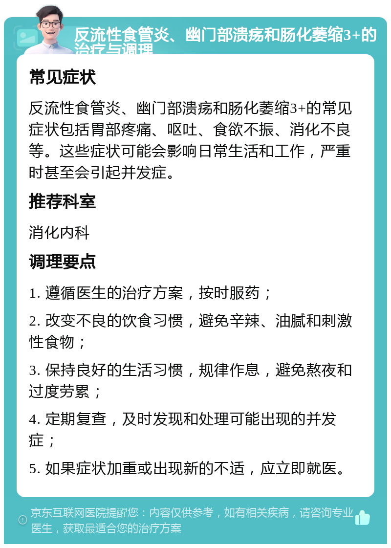 反流性食管炎、幽门部溃疡和肠化萎缩3+的治疗与调理 常见症状 反流性食管炎、幽门部溃疡和肠化萎缩3+的常见症状包括胃部疼痛、呕吐、食欲不振、消化不良等。这些症状可能会影响日常生活和工作，严重时甚至会引起并发症。 推荐科室 消化内科 调理要点 1. 遵循医生的治疗方案，按时服药； 2. 改变不良的饮食习惯，避免辛辣、油腻和刺激性食物； 3. 保持良好的生活习惯，规律作息，避免熬夜和过度劳累； 4. 定期复查，及时发现和处理可能出现的并发症； 5. 如果症状加重或出现新的不适，应立即就医。