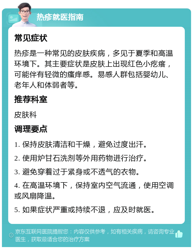 热疹就医指南 常见症状 热疹是一种常见的皮肤疾病，多见于夏季和高温环境下。其主要症状是皮肤上出现红色小疙瘩，可能伴有轻微的瘙痒感。易感人群包括婴幼儿、老年人和体弱者等。 推荐科室 皮肤科 调理要点 1. 保持皮肤清洁和干燥，避免过度出汗。 2. 使用炉甘石洗剂等外用药物进行治疗。 3. 避免穿着过于紧身或不透气的衣物。 4. 在高温环境下，保持室内空气流通，使用空调或风扇降温。 5. 如果症状严重或持续不退，应及时就医。