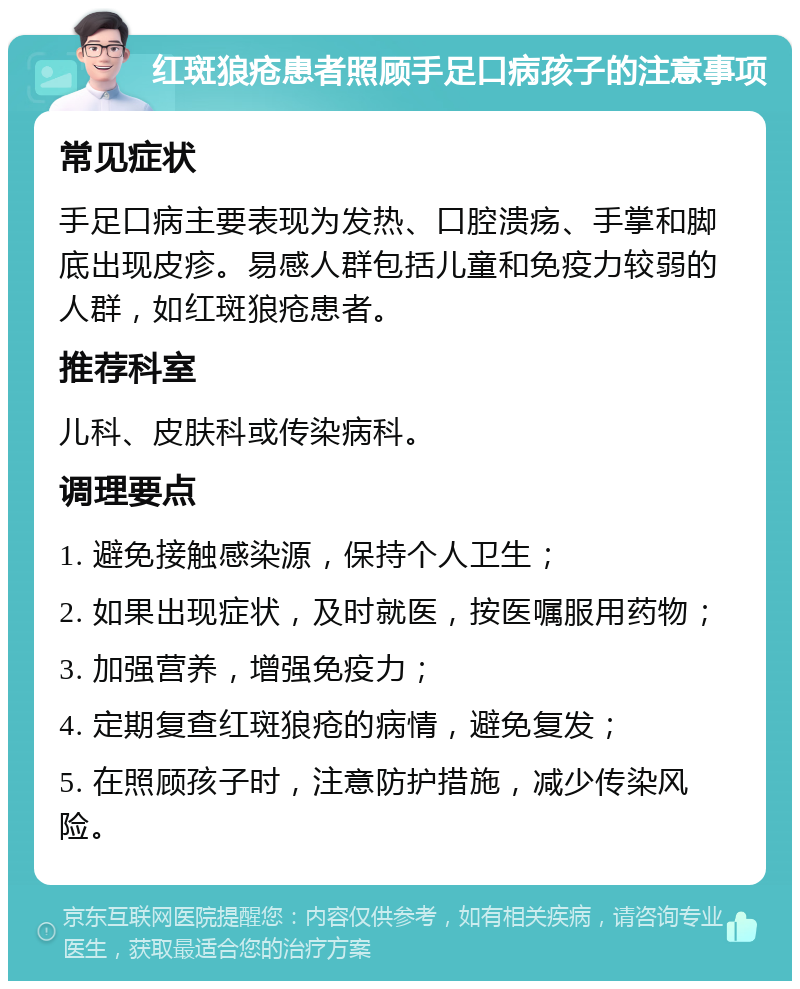 红斑狼疮患者照顾手足口病孩子的注意事项 常见症状 手足口病主要表现为发热、口腔溃疡、手掌和脚底出现皮疹。易感人群包括儿童和免疫力较弱的人群，如红斑狼疮患者。 推荐科室 儿科、皮肤科或传染病科。 调理要点 1. 避免接触感染源，保持个人卫生； 2. 如果出现症状，及时就医，按医嘱服用药物； 3. 加强营养，增强免疫力； 4. 定期复查红斑狼疮的病情，避免复发； 5. 在照顾孩子时，注意防护措施，减少传染风险。