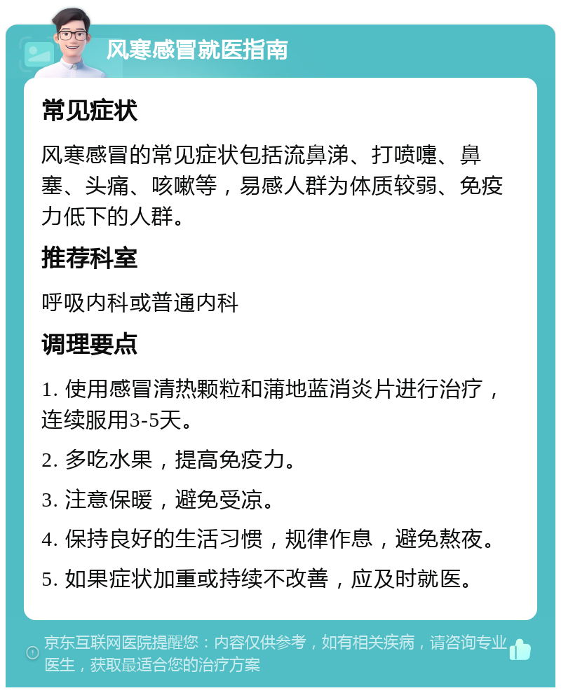 风寒感冒就医指南 常见症状 风寒感冒的常见症状包括流鼻涕、打喷嚏、鼻塞、头痛、咳嗽等，易感人群为体质较弱、免疫力低下的人群。 推荐科室 呼吸内科或普通内科 调理要点 1. 使用感冒清热颗粒和蒲地蓝消炎片进行治疗，连续服用3-5天。 2. 多吃水果，提高免疫力。 3. 注意保暖，避免受凉。 4. 保持良好的生活习惯，规律作息，避免熬夜。 5. 如果症状加重或持续不改善，应及时就医。