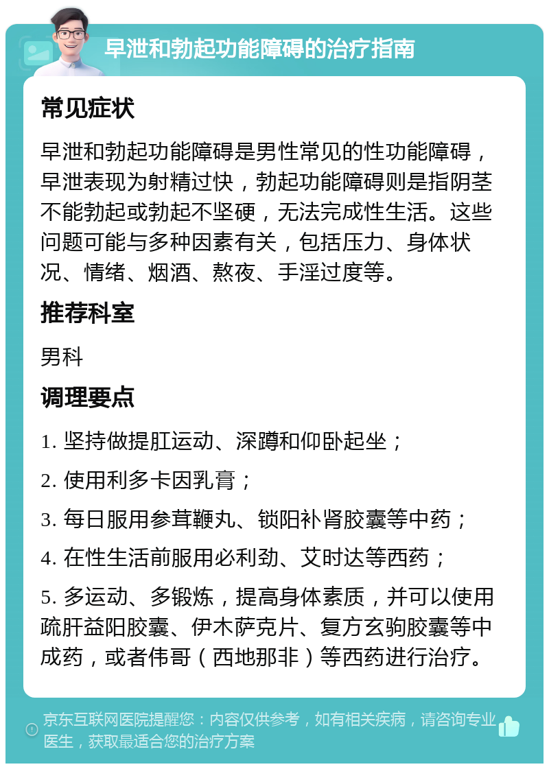 早泄和勃起功能障碍的治疗指南 常见症状 早泄和勃起功能障碍是男性常见的性功能障碍，早泄表现为射精过快，勃起功能障碍则是指阴茎不能勃起或勃起不坚硬，无法完成性生活。这些问题可能与多种因素有关，包括压力、身体状况、情绪、烟酒、熬夜、手淫过度等。 推荐科室 男科 调理要点 1. 坚持做提肛运动、深蹲和仰卧起坐； 2. 使用利多卡因乳膏； 3. 每日服用参茸鞭丸、锁阳补肾胶囊等中药； 4. 在性生活前服用必利劲、艾时达等西药； 5. 多运动、多锻炼，提高身体素质，并可以使用疏肝益阳胶囊、伊木萨克片、复方玄驹胶囊等中成药，或者伟哥（西地那非）等西药进行治疗。