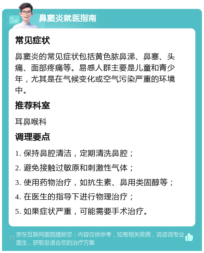 鼻窦炎就医指南 常见症状 鼻窦炎的常见症状包括黄色脓鼻涕、鼻塞、头痛、面部疼痛等。易感人群主要是儿童和青少年，尤其是在气候变化或空气污染严重的环境中。 推荐科室 耳鼻喉科 调理要点 1. 保持鼻腔清洁，定期清洗鼻腔； 2. 避免接触过敏原和刺激性气体； 3. 使用药物治疗，如抗生素、鼻用类固醇等； 4. 在医生的指导下进行物理治疗； 5. 如果症状严重，可能需要手术治疗。