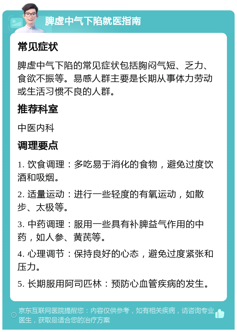 脾虚中气下陷就医指南 常见症状 脾虚中气下陷的常见症状包括胸闷气短、乏力、食欲不振等。易感人群主要是长期从事体力劳动或生活习惯不良的人群。 推荐科室 中医内科 调理要点 1. 饮食调理：多吃易于消化的食物，避免过度饮酒和吸烟。 2. 适量运动：进行一些轻度的有氧运动，如散步、太极等。 3. 中药调理：服用一些具有补脾益气作用的中药，如人参、黄芪等。 4. 心理调节：保持良好的心态，避免过度紧张和压力。 5. 长期服用阿司匹林：预防心血管疾病的发生。