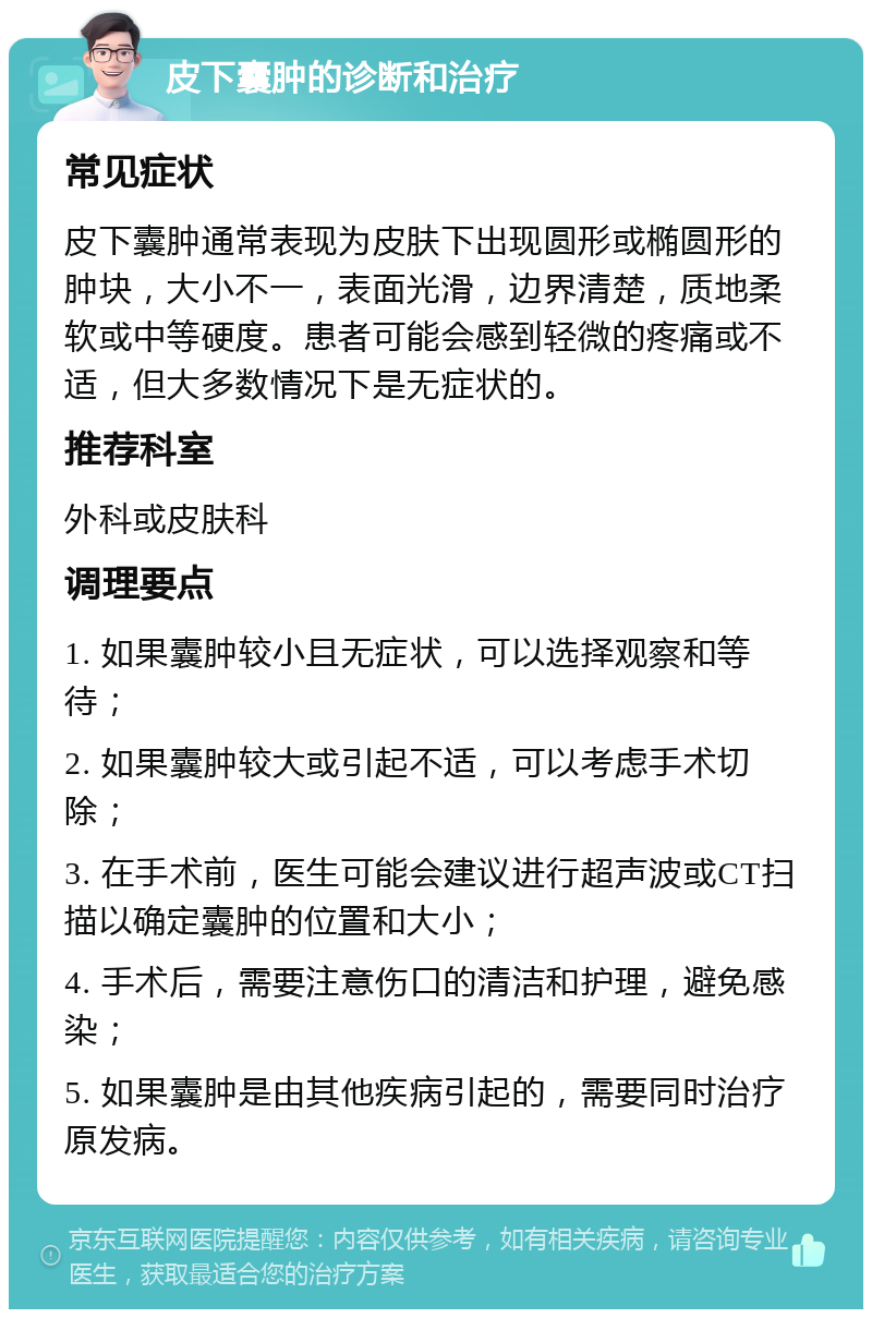 皮下囊肿的诊断和治疗 常见症状 皮下囊肿通常表现为皮肤下出现圆形或椭圆形的肿块，大小不一，表面光滑，边界清楚，质地柔软或中等硬度。患者可能会感到轻微的疼痛或不适，但大多数情况下是无症状的。 推荐科室 外科或皮肤科 调理要点 1. 如果囊肿较小且无症状，可以选择观察和等待； 2. 如果囊肿较大或引起不适，可以考虑手术切除； 3. 在手术前，医生可能会建议进行超声波或CT扫描以确定囊肿的位置和大小； 4. 手术后，需要注意伤口的清洁和护理，避免感染； 5. 如果囊肿是由其他疾病引起的，需要同时治疗原发病。