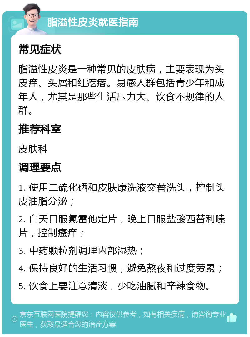 脂溢性皮炎就医指南 常见症状 脂溢性皮炎是一种常见的皮肤病，主要表现为头皮痒、头屑和红疙瘩。易感人群包括青少年和成年人，尤其是那些生活压力大、饮食不规律的人群。 推荐科室 皮肤科 调理要点 1. 使用二硫化硒和皮肤康洗液交替洗头，控制头皮油脂分泌； 2. 白天口服氯雷他定片，晚上口服盐酸西替利嗪片，控制瘙痒； 3. 中药颗粒剂调理内部湿热； 4. 保持良好的生活习惯，避免熬夜和过度劳累； 5. 饮食上要注意清淡，少吃油腻和辛辣食物。