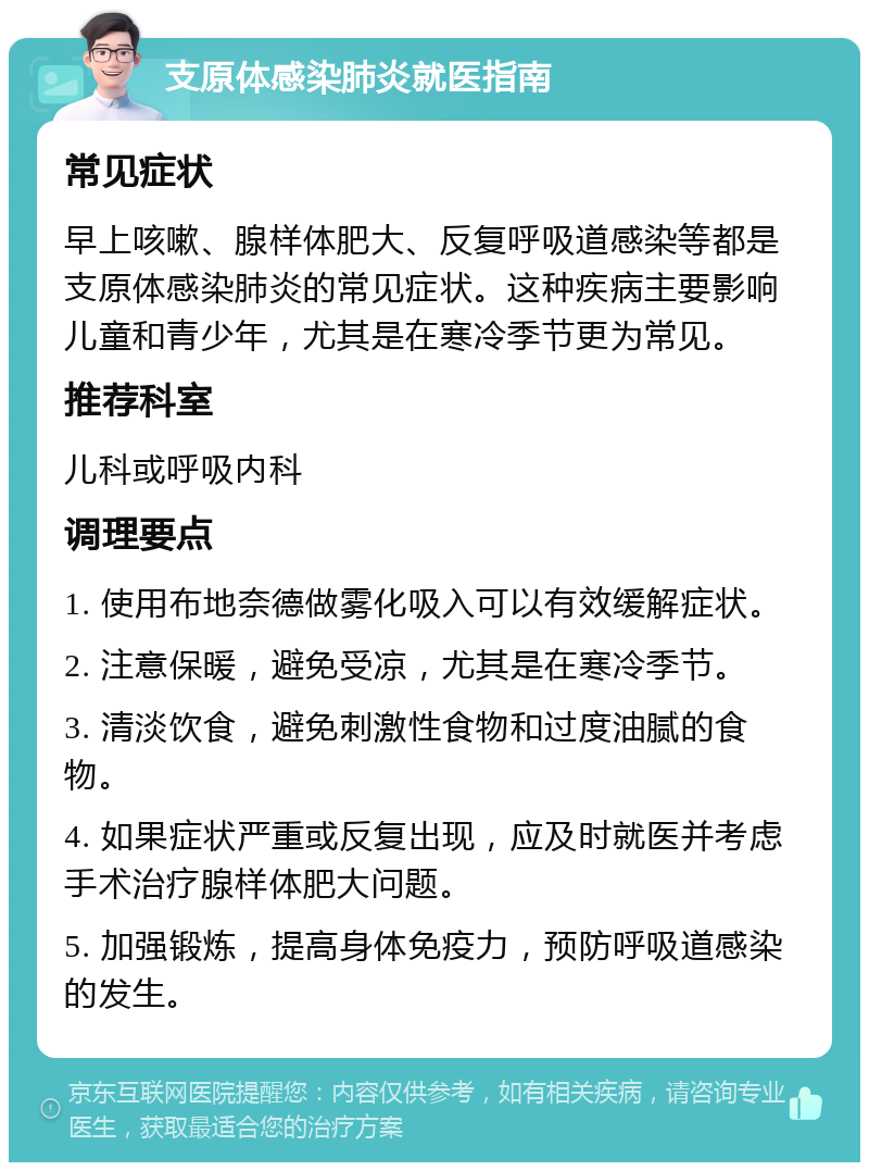 支原体感染肺炎就医指南 常见症状 早上咳嗽、腺样体肥大、反复呼吸道感染等都是支原体感染肺炎的常见症状。这种疾病主要影响儿童和青少年，尤其是在寒冷季节更为常见。 推荐科室 儿科或呼吸内科 调理要点 1. 使用布地奈德做雾化吸入可以有效缓解症状。 2. 注意保暖，避免受凉，尤其是在寒冷季节。 3. 清淡饮食，避免刺激性食物和过度油腻的食物。 4. 如果症状严重或反复出现，应及时就医并考虑手术治疗腺样体肥大问题。 5. 加强锻炼，提高身体免疫力，预防呼吸道感染的发生。