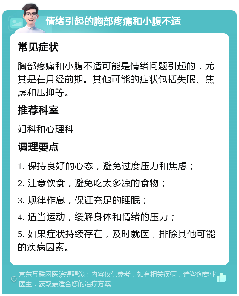 情绪引起的胸部疼痛和小腹不适 常见症状 胸部疼痛和小腹不适可能是情绪问题引起的，尤其是在月经前期。其他可能的症状包括失眠、焦虑和压抑等。 推荐科室 妇科和心理科 调理要点 1. 保持良好的心态，避免过度压力和焦虑； 2. 注意饮食，避免吃太多凉的食物； 3. 规律作息，保证充足的睡眠； 4. 适当运动，缓解身体和情绪的压力； 5. 如果症状持续存在，及时就医，排除其他可能的疾病因素。