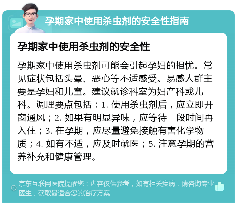 孕期家中使用杀虫剂的安全性指南 孕期家中使用杀虫剂的安全性 孕期家中使用杀虫剂可能会引起孕妇的担忧。常见症状包括头晕、恶心等不适感受。易感人群主要是孕妇和儿童。建议就诊科室为妇产科或儿科。调理要点包括：1. 使用杀虫剂后，应立即开窗通风；2. 如果有明显异味，应等待一段时间再入住；3. 在孕期，应尽量避免接触有害化学物质；4. 如有不适，应及时就医；5. 注意孕期的营养补充和健康管理。