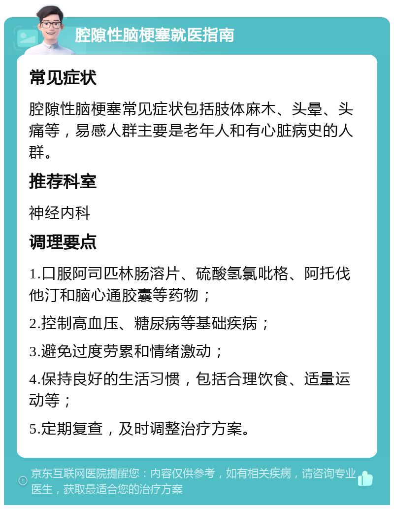 腔隙性脑梗塞就医指南 常见症状 腔隙性脑梗塞常见症状包括肢体麻木、头晕、头痛等，易感人群主要是老年人和有心脏病史的人群。 推荐科室 神经内科 调理要点 1.口服阿司匹林肠溶片、硫酸氢氯吡格、阿托伐他汀和脑心通胶囊等药物； 2.控制高血压、糖尿病等基础疾病； 3.避免过度劳累和情绪激动； 4.保持良好的生活习惯，包括合理饮食、适量运动等； 5.定期复查，及时调整治疗方案。