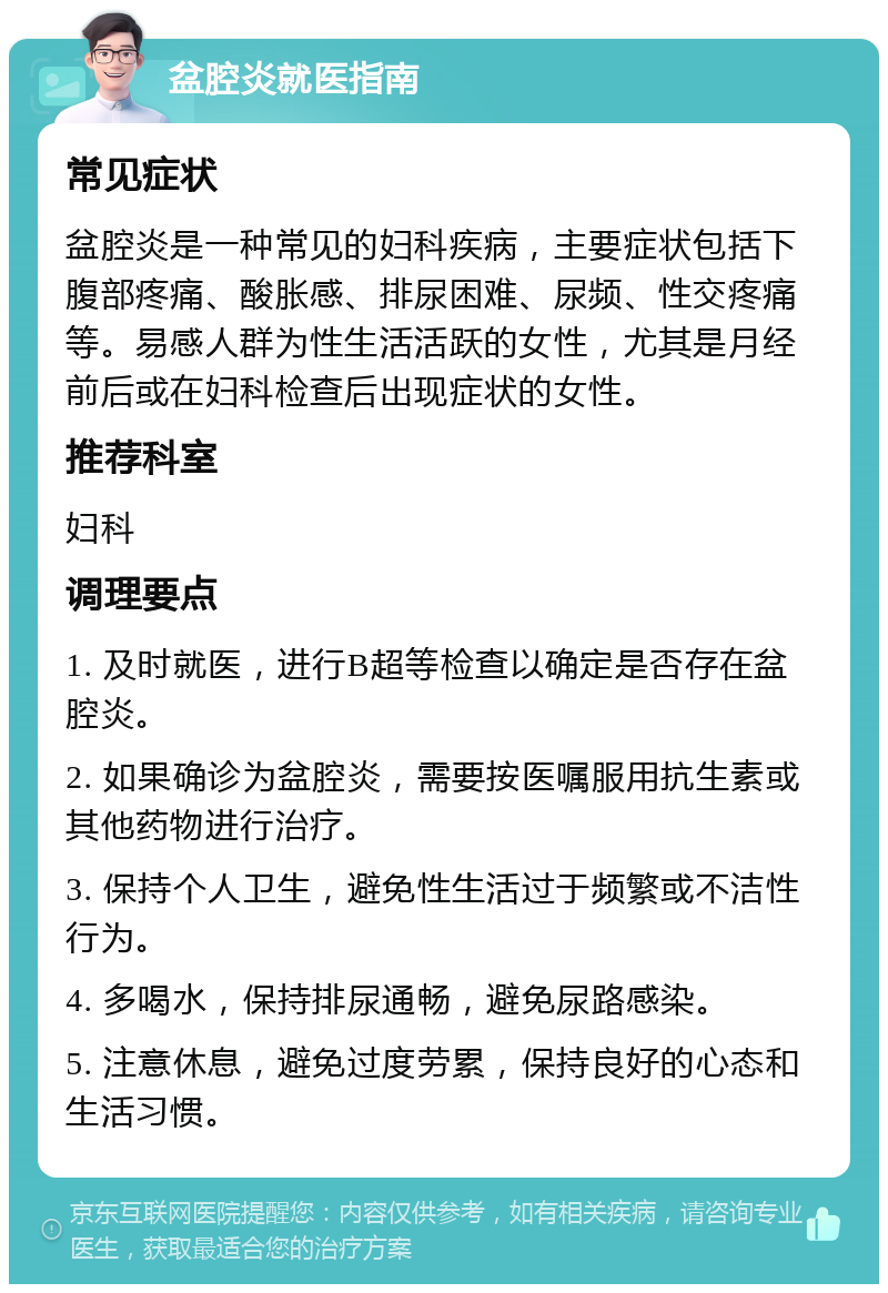 盆腔炎就医指南 常见症状 盆腔炎是一种常见的妇科疾病，主要症状包括下腹部疼痛、酸胀感、排尿困难、尿频、性交疼痛等。易感人群为性生活活跃的女性，尤其是月经前后或在妇科检查后出现症状的女性。 推荐科室 妇科 调理要点 1. 及时就医，进行B超等检查以确定是否存在盆腔炎。 2. 如果确诊为盆腔炎，需要按医嘱服用抗生素或其他药物进行治疗。 3. 保持个人卫生，避免性生活过于频繁或不洁性行为。 4. 多喝水，保持排尿通畅，避免尿路感染。 5. 注意休息，避免过度劳累，保持良好的心态和生活习惯。