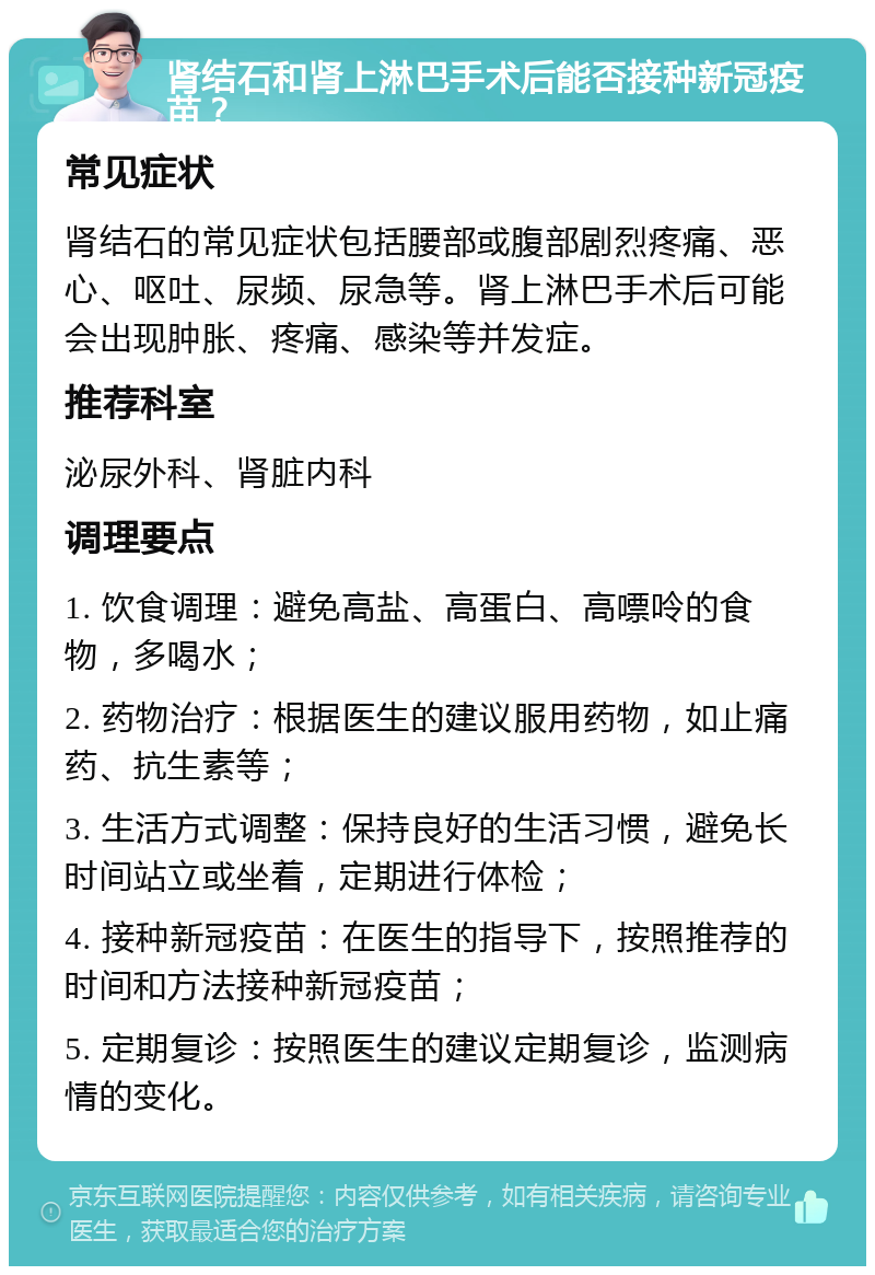 肾结石和肾上淋巴手术后能否接种新冠疫苗？ 常见症状 肾结石的常见症状包括腰部或腹部剧烈疼痛、恶心、呕吐、尿频、尿急等。肾上淋巴手术后可能会出现肿胀、疼痛、感染等并发症。 推荐科室 泌尿外科、肾脏内科 调理要点 1. 饮食调理：避免高盐、高蛋白、高嘌呤的食物，多喝水； 2. 药物治疗：根据医生的建议服用药物，如止痛药、抗生素等； 3. 生活方式调整：保持良好的生活习惯，避免长时间站立或坐着，定期进行体检； 4. 接种新冠疫苗：在医生的指导下，按照推荐的时间和方法接种新冠疫苗； 5. 定期复诊：按照医生的建议定期复诊，监测病情的变化。