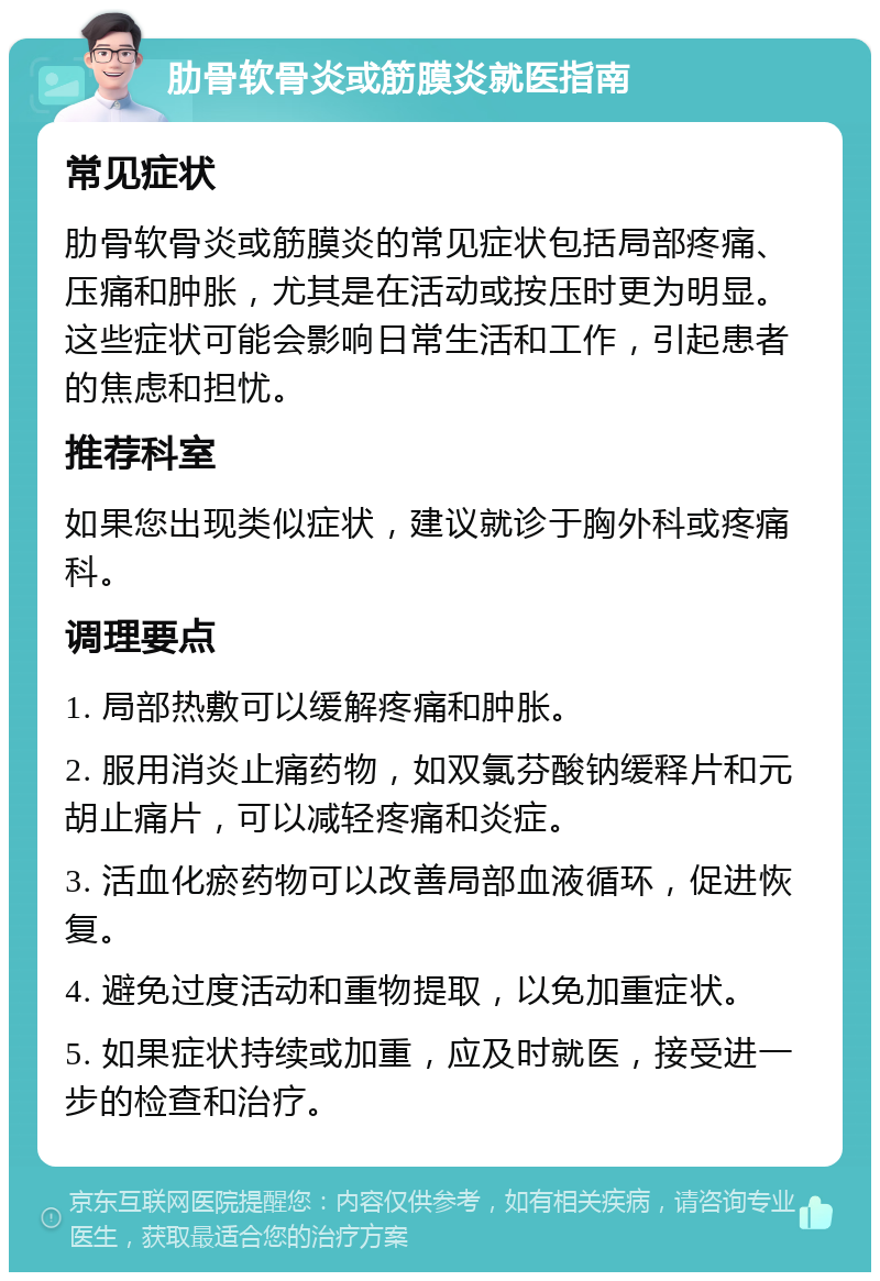 肋骨软骨炎或筋膜炎就医指南 常见症状 肋骨软骨炎或筋膜炎的常见症状包括局部疼痛、压痛和肿胀，尤其是在活动或按压时更为明显。这些症状可能会影响日常生活和工作，引起患者的焦虑和担忧。 推荐科室 如果您出现类似症状，建议就诊于胸外科或疼痛科。 调理要点 1. 局部热敷可以缓解疼痛和肿胀。 2. 服用消炎止痛药物，如双氯芬酸钠缓释片和元胡止痛片，可以减轻疼痛和炎症。 3. 活血化瘀药物可以改善局部血液循环，促进恢复。 4. 避免过度活动和重物提取，以免加重症状。 5. 如果症状持续或加重，应及时就医，接受进一步的检查和治疗。