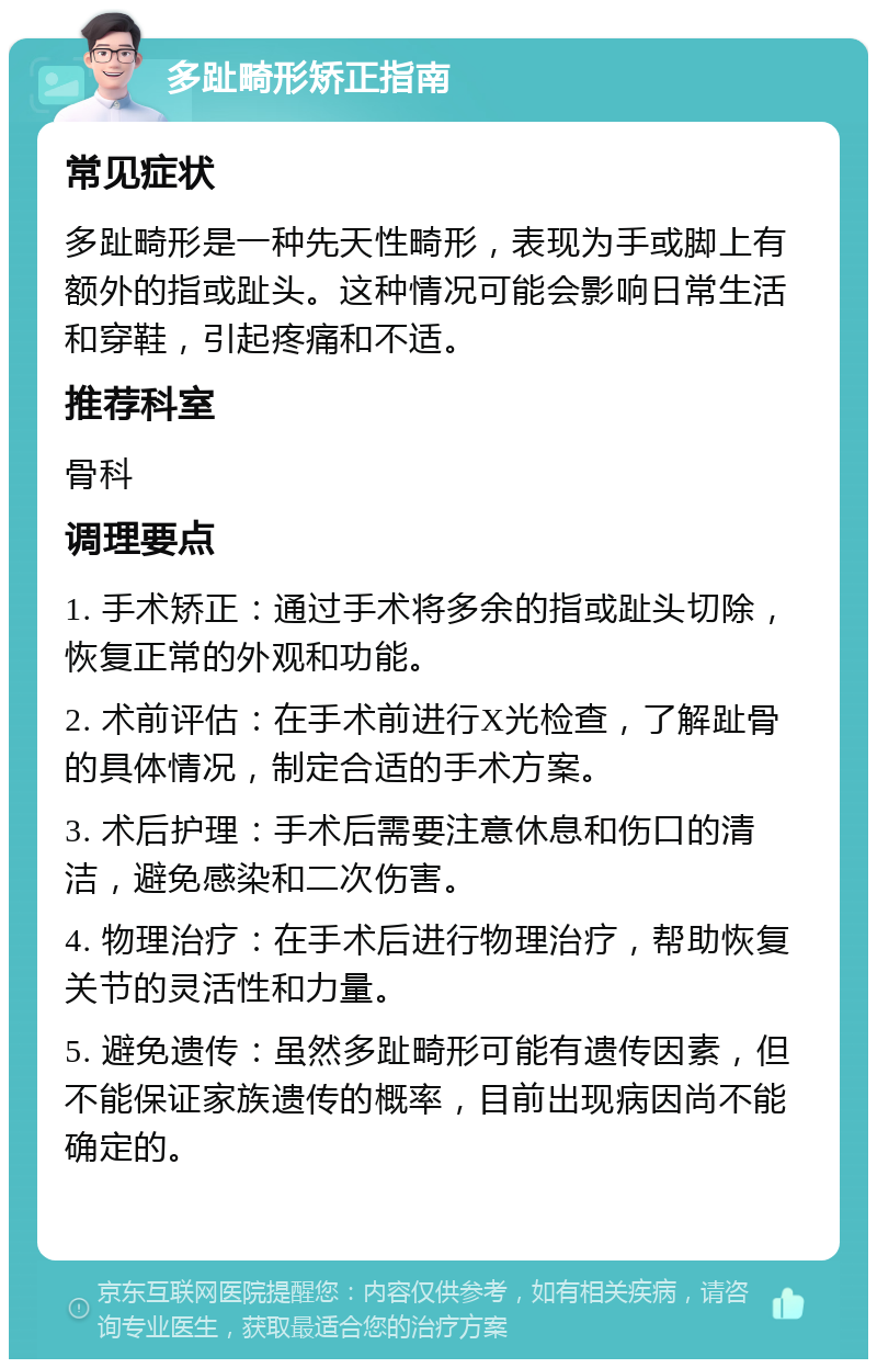 多趾畸形矫正指南 常见症状 多趾畸形是一种先天性畸形，表现为手或脚上有额外的指或趾头。这种情况可能会影响日常生活和穿鞋，引起疼痛和不适。 推荐科室 骨科 调理要点 1. 手术矫正：通过手术将多余的指或趾头切除，恢复正常的外观和功能。 2. 术前评估：在手术前进行X光检查，了解趾骨的具体情况，制定合适的手术方案。 3. 术后护理：手术后需要注意休息和伤口的清洁，避免感染和二次伤害。 4. 物理治疗：在手术后进行物理治疗，帮助恢复关节的灵活性和力量。 5. 避免遗传：虽然多趾畸形可能有遗传因素，但不能保证家族遗传的概率，目前出现病因尚不能确定的。