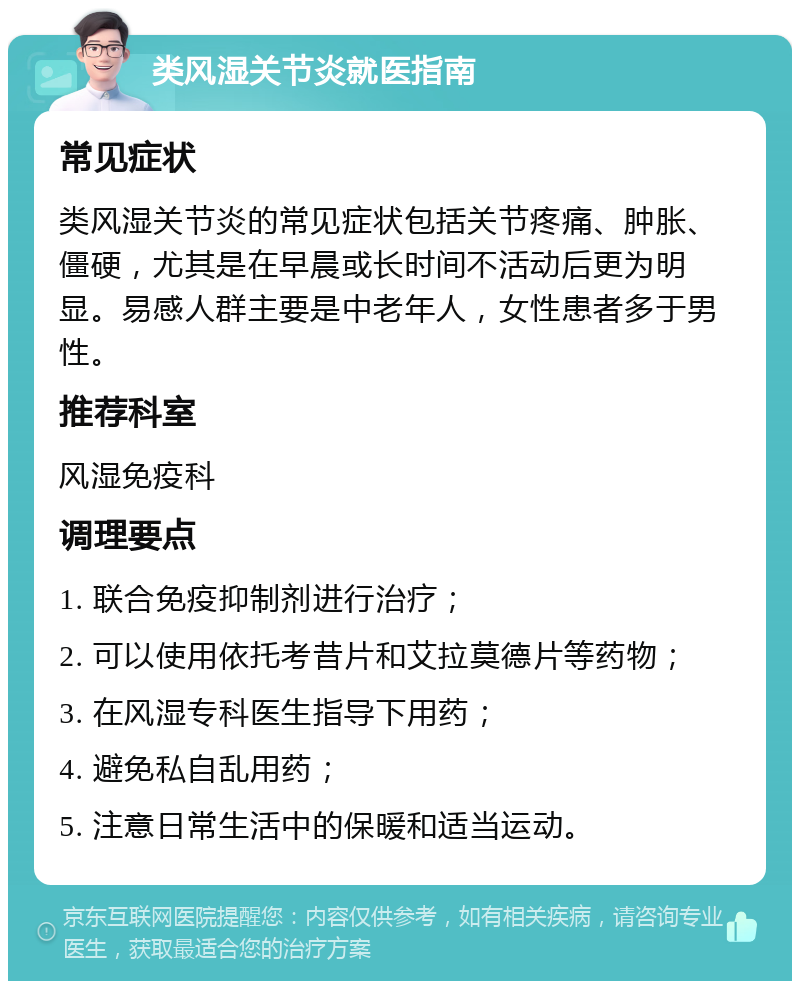 类风湿关节炎就医指南 常见症状 类风湿关节炎的常见症状包括关节疼痛、肿胀、僵硬，尤其是在早晨或长时间不活动后更为明显。易感人群主要是中老年人，女性患者多于男性。 推荐科室 风湿免疫科 调理要点 1. 联合免疫抑制剂进行治疗； 2. 可以使用依托考昔片和艾拉莫德片等药物； 3. 在风湿专科医生指导下用药； 4. 避免私自乱用药； 5. 注意日常生活中的保暖和适当运动。