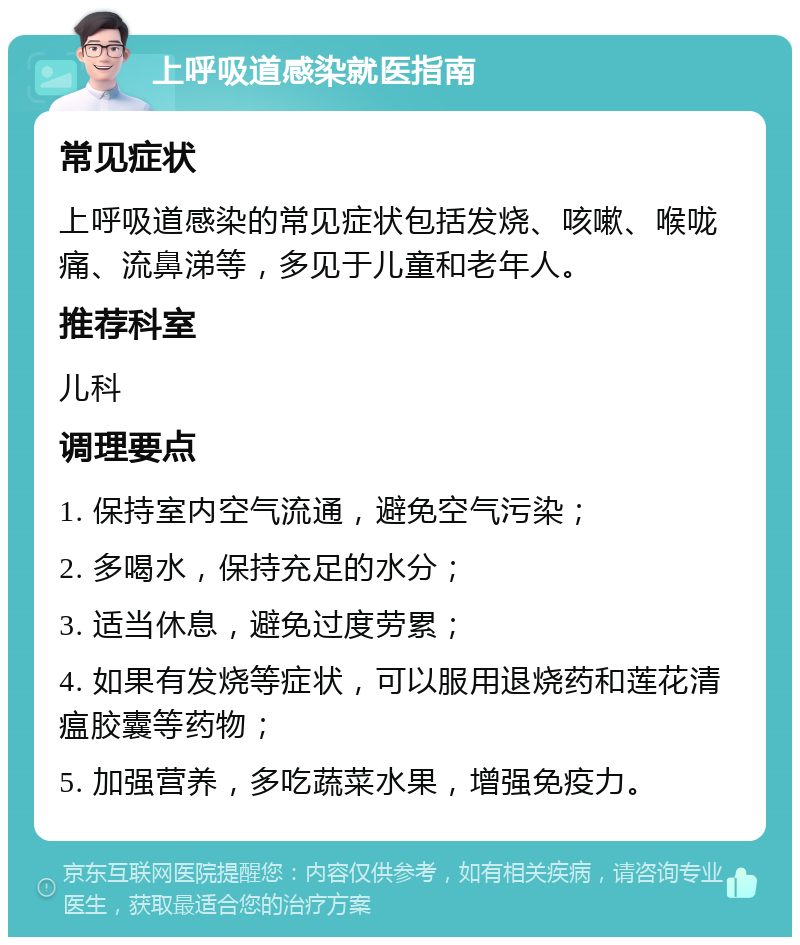 上呼吸道感染就医指南 常见症状 上呼吸道感染的常见症状包括发烧、咳嗽、喉咙痛、流鼻涕等，多见于儿童和老年人。 推荐科室 儿科 调理要点 1. 保持室内空气流通，避免空气污染； 2. 多喝水，保持充足的水分； 3. 适当休息，避免过度劳累； 4. 如果有发烧等症状，可以服用退烧药和莲花清瘟胶囊等药物； 5. 加强营养，多吃蔬菜水果，增强免疫力。