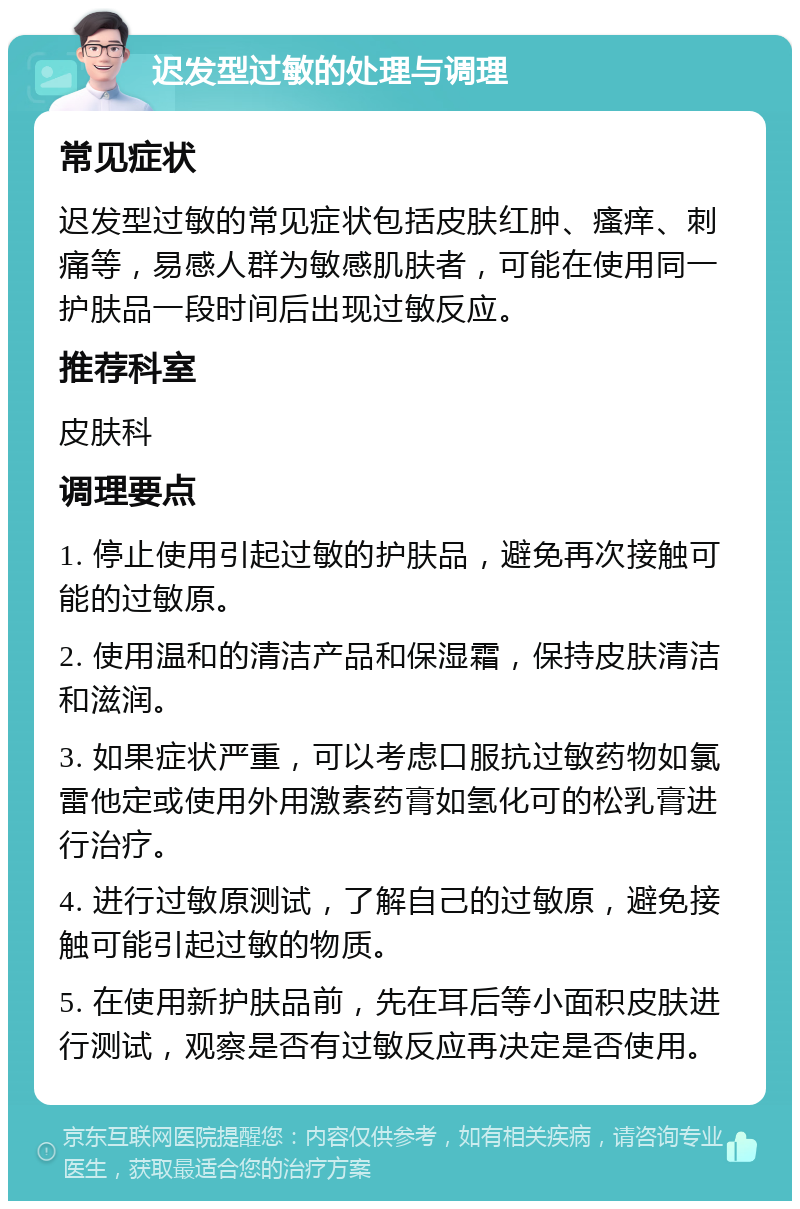 迟发型过敏的处理与调理 常见症状 迟发型过敏的常见症状包括皮肤红肿、瘙痒、刺痛等，易感人群为敏感肌肤者，可能在使用同一护肤品一段时间后出现过敏反应。 推荐科室 皮肤科 调理要点 1. 停止使用引起过敏的护肤品，避免再次接触可能的过敏原。 2. 使用温和的清洁产品和保湿霜，保持皮肤清洁和滋润。 3. 如果症状严重，可以考虑口服抗过敏药物如氯雷他定或使用外用激素药膏如氢化可的松乳膏进行治疗。 4. 进行过敏原测试，了解自己的过敏原，避免接触可能引起过敏的物质。 5. 在使用新护肤品前，先在耳后等小面积皮肤进行测试，观察是否有过敏反应再决定是否使用。