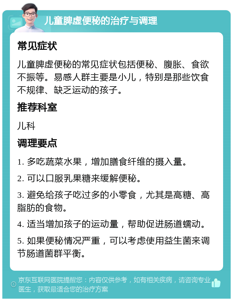 儿童脾虚便秘的治疗与调理 常见症状 儿童脾虚便秘的常见症状包括便秘、腹胀、食欲不振等。易感人群主要是小儿，特别是那些饮食不规律、缺乏运动的孩子。 推荐科室 儿科 调理要点 1. 多吃蔬菜水果，增加膳食纤维的摄入量。 2. 可以口服乳果糖来缓解便秘。 3. 避免给孩子吃过多的小零食，尤其是高糖、高脂肪的食物。 4. 适当增加孩子的运动量，帮助促进肠道蠕动。 5. 如果便秘情况严重，可以考虑使用益生菌来调节肠道菌群平衡。